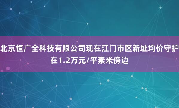 北京恒广全科技有限公司现在江门市区新址均价守护在1.2万元/平素米傍边