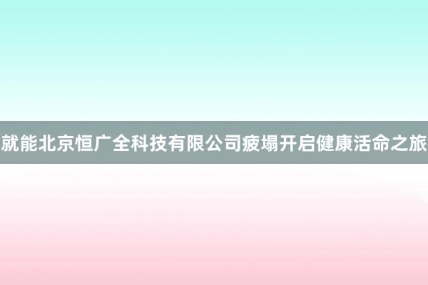 就能北京恒广全科技有限公司疲塌开启健康活命之旅