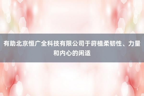 有助北京恒广全科技有限公司于莳植柔韧性、力量和内心的闲适