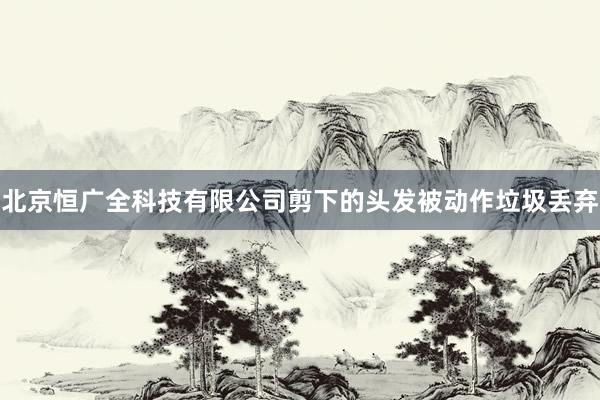 北京恒广全科技有限公司剪下的头发被动作垃圾丢弃